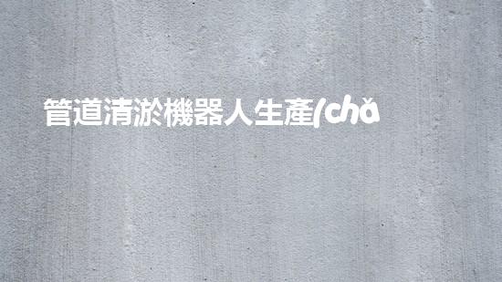 管道清淤機器人生產(chǎn)廠家排名前十，哪家最靠譜？